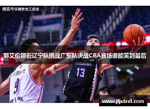 郭艾伦领衔辽宁队挑战广东队决战CBA赛场谁能笑到最后